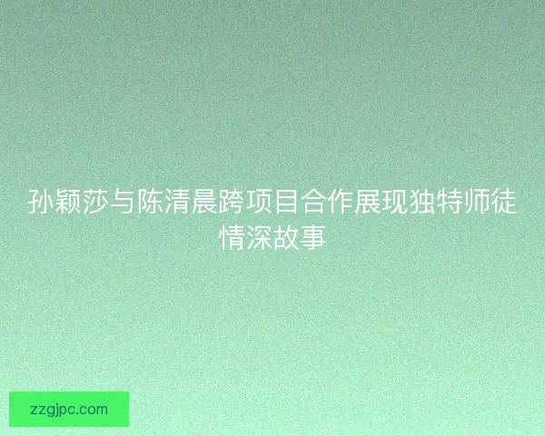 孙颖莎与陈清晨跨项目合作展现独特师徒情深故事