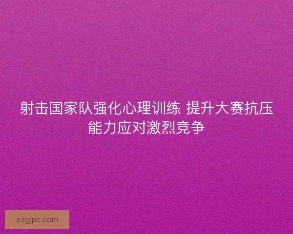 射击国家队强化心理训练 提升大赛抗压能力应对激烈竞争